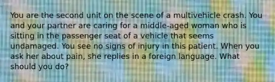 You are the second unit on the scene of a multivehicle crash. You and your partner are caring for a​ middle-aged woman who is sitting in the passenger seat of a vehicle that seems undamaged. You see no signs of injury in this patient. When you ask her about​ pain, she replies in a foreign language. What should you​ do?