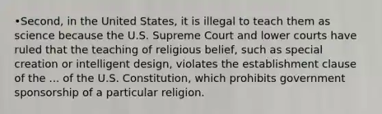 •Second, in the United States, it is illegal to teach them as science because the U.S. Supreme Court and lower courts have ruled that the teaching of religious belief, such as special creation or intelligent design, violates the establishment clause of the ... of the U.S. Constitution, which prohibits government sponsorship of a particular religion.