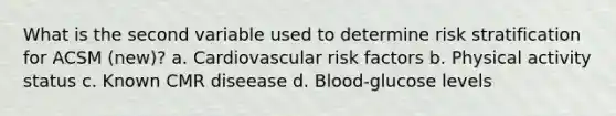 What is the second variable used to determine risk stratification for ACSM (new)? a. Cardiovascular risk factors b. Physical activity status c. Known CMR diseease d. Blood-glucose levels