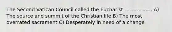 The Second Vatican Council called the Eucharist ---------------. A) The source and summit of the Christian life B) The most overrated sacrament C) Desperately in need of a change