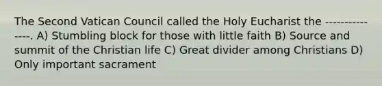 The Second Vatican Council called the Holy Eucharist the ---------------. A) Stumbling block for those with little faith B) Source and summit of the Christian life C) Great divider among Christians D) Only important sacrament