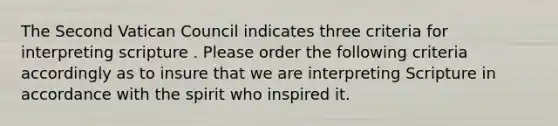 The Second Vatican Council indicates three criteria for interpreting scripture . Please order the following criteria accordingly as to insure that we are interpreting Scripture in accordance with the spirit who inspired it.