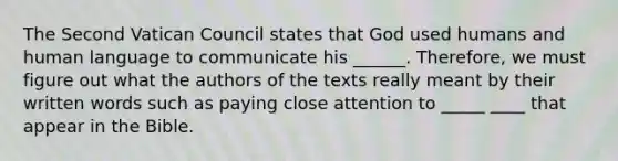 The Second Vatican Council states that God used humans and human language to communicate his ______. Therefore, we must figure out what the authors of the texts really meant by their written words such as paying close attention to _____ ____ that appear in the Bible.