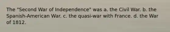 The "Second War of Independence" was a. the Civil War. b. the Spanish-American War. c. the quasi-war with France. d. the War of 1812.