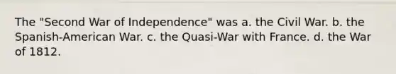 The "Second War of Independence" was a. the Civil War. b. the Spanish-American War. c. the Quasi-War with France. d. the War of 1812.