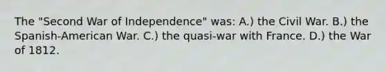 The "Second War of Independence" was: A.) the Civil War. B.) the Spanish-American War. C.) the quasi-war with France. D.) the War of 1812.