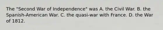 The "Second War of Independence" was A. the Civil War. B. the Spanish-American War. C. the quasi-war with France. D. the War of 1812.