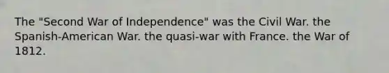 The "Second War of Independence" was the Civil War. the Spanish-American War. the quasi-war with France. the War of 1812.