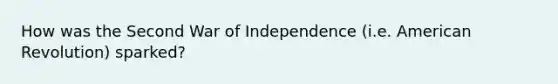 How was the Second War of Independence (i.e. American Revolution) sparked?