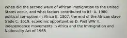 When did the second wave of African immigration to the United States occur, and what factors contributed to it?: A. 1980, political corruption in Africa B. 1807, the end of the African slave trade C. 1619, economic opportunities D. Post WW II, independence movements in Africa and the Immigration and Nationality Act of 1965