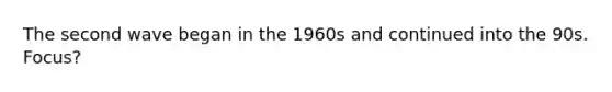 The second wave began in the 1960s and continued into the 90s. Focus?