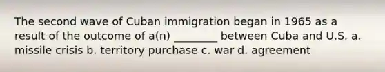 The second wave of Cuban immigration began in 1965 as a result of the outcome of a(n) ________ between Cuba and U.S. a. missile crisis b. territory purchase c. war d. agreement