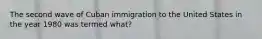 The second wave of Cuban immigration to the United States in the year 1980 was termed what?