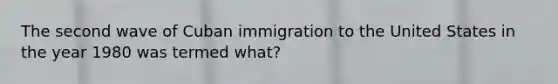 The second wave of Cuban immigration to the United States in the year 1980 was termed what?