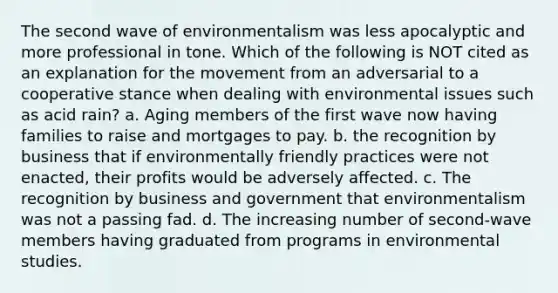 The second wave of environmentalism was less apocalyptic and more professional in tone. Which of the following is NOT cited as an explanation for the movement from an adversarial to a cooperative stance when dealing with environmental issues such as acid rain? a. Aging members of the first wave now having families to raise and mortgages to pay. b. the recognition by business that if environmentally friendly practices were not enacted, their profits would be adversely affected. c. The recognition by business and government that environmentalism was not a passing fad. d. The increasing number of second-wave members having graduated from programs in environmental studies.