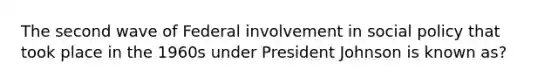 The second wave of Federal involvement in social policy that took place in the 1960s under President Johnson is known as?