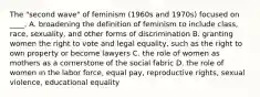 The "second wave" of feminism (1960s and 1970s) focused on ____. A. broadening the definition of feminism to include class, race, sexuality, and other forms of discrimination B. granting women the right to vote and legal equality, such as the right to own property or become lawyers C. the role of women as mothers as a cornerstone of the social fabric D. the role of women in the labor force, equal pay, reproductive rights, sexual violence, educational equality