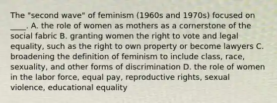 The "second wave" of feminism (1960s and 1970s) focused on ____. A. the role of women as mothers as a cornerstone of the social fabric B. granting women the right to vote and legal equality, such as the right to own property or become lawyers C. broadening the definition of feminism to include class, race, sexuality, and other forms of discrimination D. the role of women in the labor force, equal pay, reproductive rights, sexual violence, educational equality