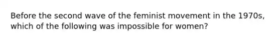 Before the second wave of the feminist movement in the 1970s, which of the following was impossible for women?