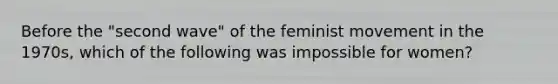 Before the "second wave" of the feminist movement in the 1970s, which of the following was impossible for women?