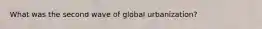What was the second wave of global urbanization?