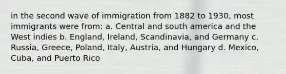 in the second wave of immigration from 1882 to 1930, most immigrants were from: a. Central and south america and the West indies b. England, Ireland, Scandinavia, and Germany c. Russia, Greece, Poland, Italy, Austria, and Hungary d. Mexico, Cuba, and Puerto Rico