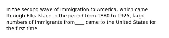 In the second wave of immigration to America, which came through Ellis Island in the period from 1880 to 1925, large numbers of immigrants from____ came to the United States for the first time