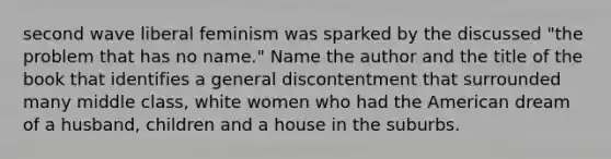 second wave liberal feminism was sparked by the discussed "the problem that has no name." Name the author and the title of the book that identifies a general discontentment that surrounded many middle class, white women who had the American dream of a husband, children and a house in the suburbs.