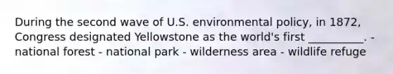 During the second wave of U.S. environmental policy, in 1872, Congress designated Yellowstone as the world's first __________. - national forest - national park - wilderness area - wildlife refuge