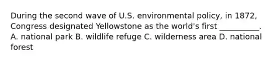 During the second wave of U.S. environmental policy, in 1872, Congress designated Yellowstone as the world's first __________. A. national park B. wildlife refuge C. wilderness area D. national forest