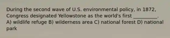 During the second wave of U.S. environmental policy, in 1872, Congress designated Yellowstone as the world's first __________. A) wildlife refuge B) wilderness area C) national forest D) national park