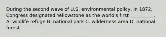 During the second wave of U.S. environmental policy, in 1872, Congress designated Yellowstone as the world's first __________. A. wildlife refuge B. national park C. wilderness area D. national forest