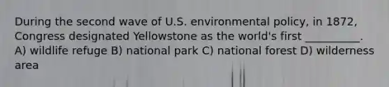 During the second wave of U.S. environmental policy, in 1872, Congress designated Yellowstone as the world's first __________. A) wildlife refuge B) national park C) national forest D) wilderness area