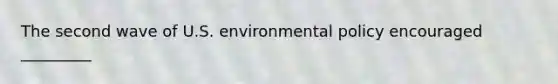 The second wave of U.S. environmental policy encouraged _________