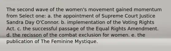 The second wave of the women's movement gained momentum from Select one: a. the appointment of Supreme Court Justice Sandra Day O'Connor. b. implementation of the Voting Rights Act. c. the successful passage of the Equal Rights Amendment. d. the recisson of the combat exclusion for women. e. the publication of The Feminine Mystique.