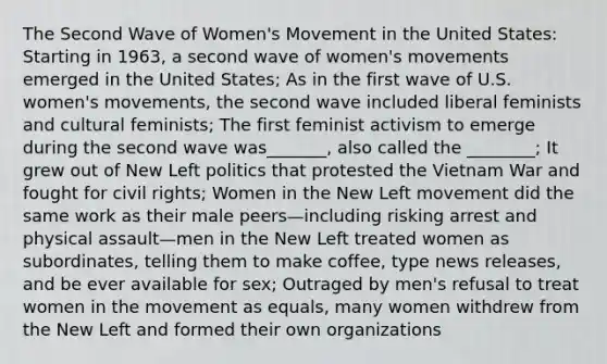 The Second Wave of Women's Movement in the United States: Starting in 1963, a second wave of women's movements emerged in the United States; As in the first wave of U.S. women's movements, the second wave included liberal feminists and cultural feminists; The first feminist activism to emerge during the second wave was_______, also called the ________; It grew out of New Left politics that protested the Vietnam War and fought for civil rights; Women in the New Left movement did the same work as their male peers—including risking arrest and physical assault—men in the New Left treated women as subordinates, telling them to make coffee, type news releases, and be ever available for sex; Outraged by men's refusal to treat women in the movement as equals, many women withdrew from the New Left and formed their own organizations