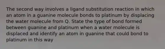 The second way involves a ligand substitution reaction in which an atom in a guanine molecule bonds to platinum by displacing the water molecule from Q. State the type of bond formed between guanine and platinum when a water molecule is displaced and identify an atom in guanine that could bond to platinum in this way