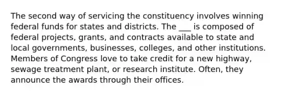 The second way of servicing the constituency involves winning federal funds for states and districts. The ___ is composed of federal projects, grants, and contracts available to state and local governments, businesses, colleges, and other institutions. Members of Congress love to take credit for a new highway, sewage treatment plant, or research institute. Often, they announce the awards through their offices.