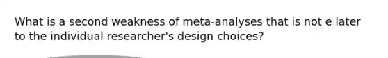 What is a second weakness of meta-analyses that is not e later to the individual researcher's design choices?