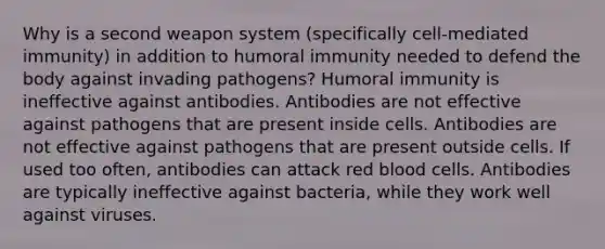 Why is a second weapon system (specifically cell-mediated immunity) in addition to humoral immunity needed to defend the body against invading pathogens? Humoral immunity is ineffective against antibodies. Antibodies are not effective against pathogens that are present inside cells. Antibodies are not effective against pathogens that are present outside cells. If used too often, antibodies can attack red blood cells. Antibodies are typically ineffective against bacteria, while they work well against viruses.