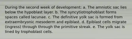 During the second week of development: a. The amniotic sac lies below the hypoblast layer. b. The syncytiotrophoblast forms spaces called lacunae. c. The definitive yolk sac is formed from extraembryonic mesoderm and epiblast. d. Epiblast cells migrate (ingress) through through the primitive streak. e. The yolk sac is lined by trophoblast cells.