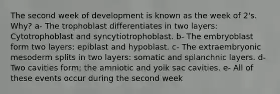 The second week of development is known as the week of 2's. Why? a- The trophoblast differentiates in two layers: Cytotrophoblast and syncytiotrophoblast. b- The embryoblast form two layers: epiblast and hypoblast. c- The extraembryonic mesoderm splits in two layers: somatic and splanchnic layers. d- Two cavities form; the amniotic and yolk sac cavities. e- All of these events occur during the second week