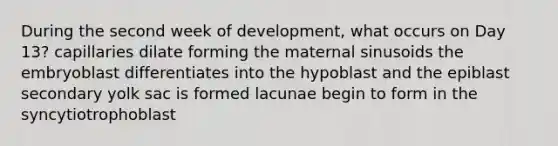 During the second week of development, what occurs on Day 13? capillaries dilate forming the maternal sinusoids the embryoblast differentiates into the hypoblast and the epiblast secondary yolk sac is formed lacunae begin to form in the syncytiotrophoblast