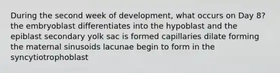 During the second week of development, what occurs on Day 8? the embryoblast differentiates into the hypoblast and the epiblast secondary yolk sac is formed capillaries dilate forming the maternal sinusoids lacunae begin to form in the syncytiotrophoblast