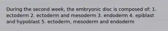 During the second week, the embryonic disc is composed of: 1. ectoderm 2. ectoderm and mesoderm 3. endoderm 4. epiblast and hypoblast 5. ectoderm, mesoderm and endoderm