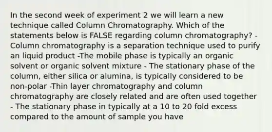 In the second week of experiment 2 we will learn a new technique called Column Chromatography. Which of the statements below is FALSE regarding column chromatography? -Column chromatography is a separation technique used to purify an liquid product -The mobile phase is typically an organic solvent or organic solvent mixture - The stationary phase of the column, either silica or alumina, is typically considered to be non-polar -Thin layer chromatography and column chromatography are closely related and are often used together - The stationary phase in typically at a 10 to 20 fold excess compared to the amount of sample you have