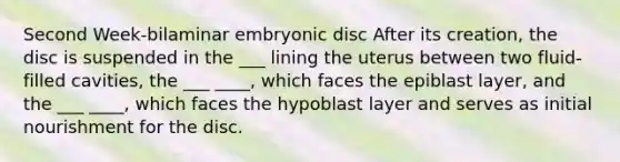 Second Week-bilaminar embryonic disc After its creation, the disc is suspended in the ___ lining the uterus between two fluid-filled cavities, the ___ ____, which faces the epiblast layer, and the ___ ____, which faces the hypoblast layer and serves as initial nourishment for the disc.