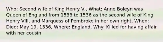 Who: Second wife of King Henry VI, What: Anne Boleyn was Queen of England from 1533 to 1536 as the second wife of King Henry VIII, and Marquess of Pembroke in her own right, When: Died: May 19, 1536, Where: England, Why: Killed for having affair with her cousin