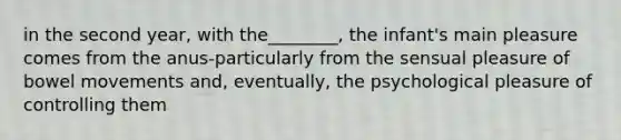 in the second year, with the________, the infant's main pleasure comes from the anus-particularly from the sensual pleasure of bowel movements and, eventually, the psychological pleasure of controlling them