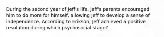 During the second year of Jeff's life, Jeff's parents encouraged him to do more for himself, allowing Jeff to develop a sense of independence. According to Erikson, Jeff achieved a positive resolution during which psychosocial stage?